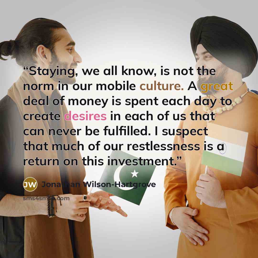 “Staying, we all know, is not the norm in our mobile culture. A great deal of money is spent each day to create desires in each of us that can never be fulfilled. I suspect that much of our restlessness is a return on this investment.” quote by Jonathan Wilson-Hartgrove