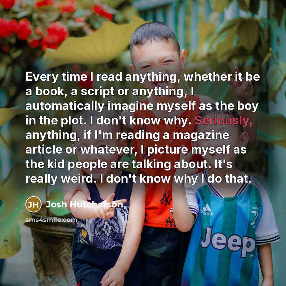 “Every time I read anything, whether it be a book, a script or anything, I automatically imagine myself as the boy in the plot. I don't know why. Seriously, anything, if I'm reading a magazine article or whatever, I picture myself as the kid people are talking about. It's really weird. I don't know…” quote by Josh Hutcherson