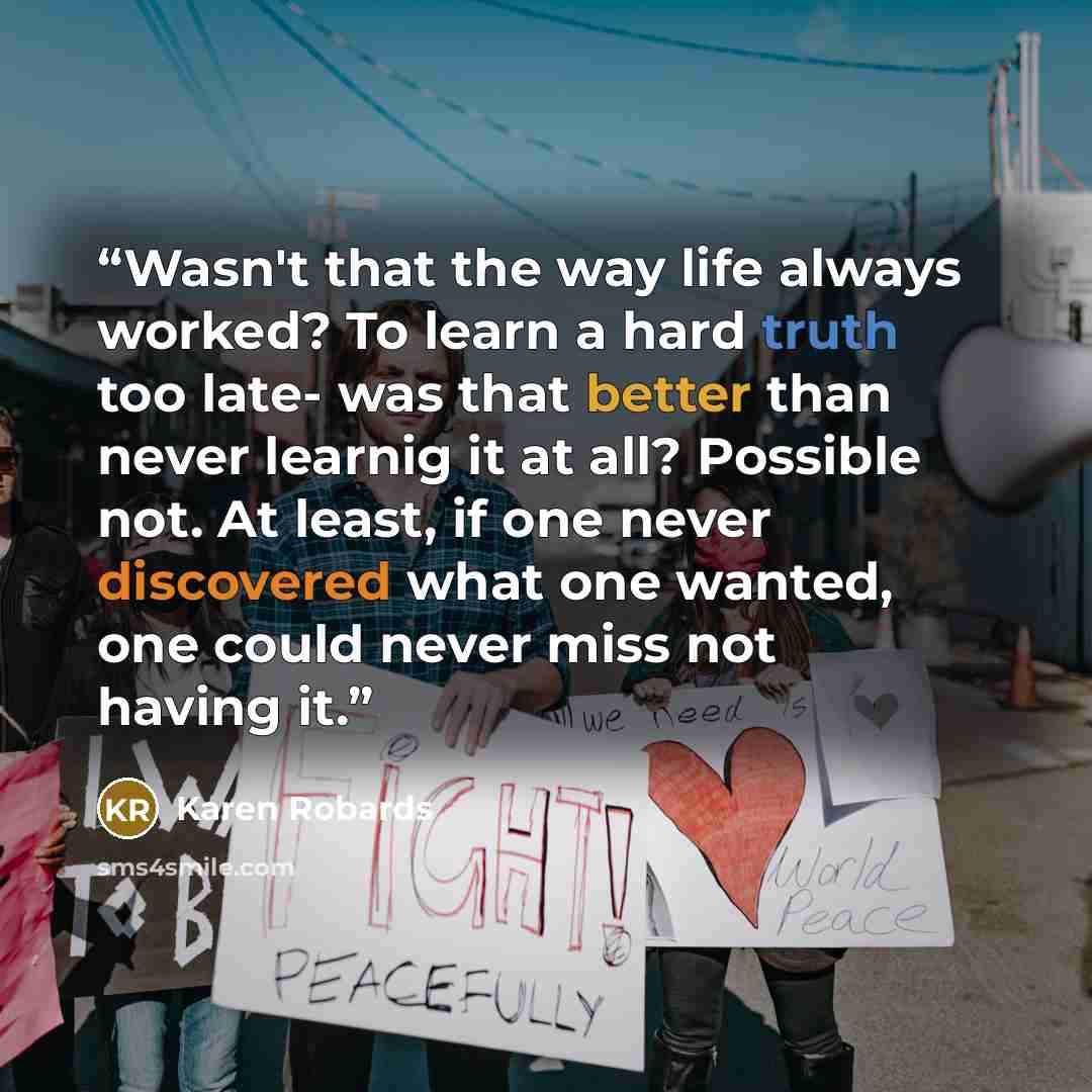 “Wasn't that the way life always worked? To learn a hard truth too late- was that better than never learnig it at all? Possible not. At least, if one never discovered what one wanted, one could never miss not having it.” quote by Karen Robards