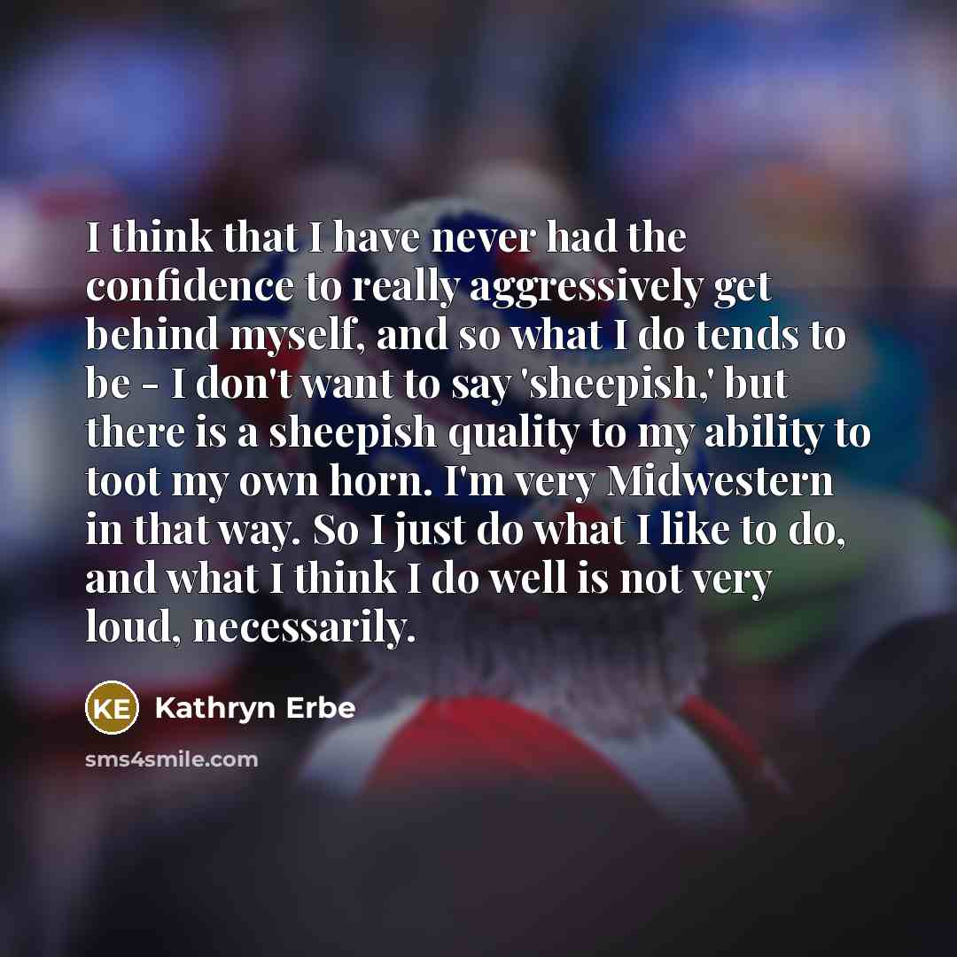 “I think that I have never had the confidence to really aggressively get behind myself, and so what I do tends to be - I don't want to say 'sheepish,' but there is a sheepish quality to my ability to toot my own horn. I'm very Midwestern in that way. So I just do what I like to do, and what I think…” quote by Kathryn Erbe