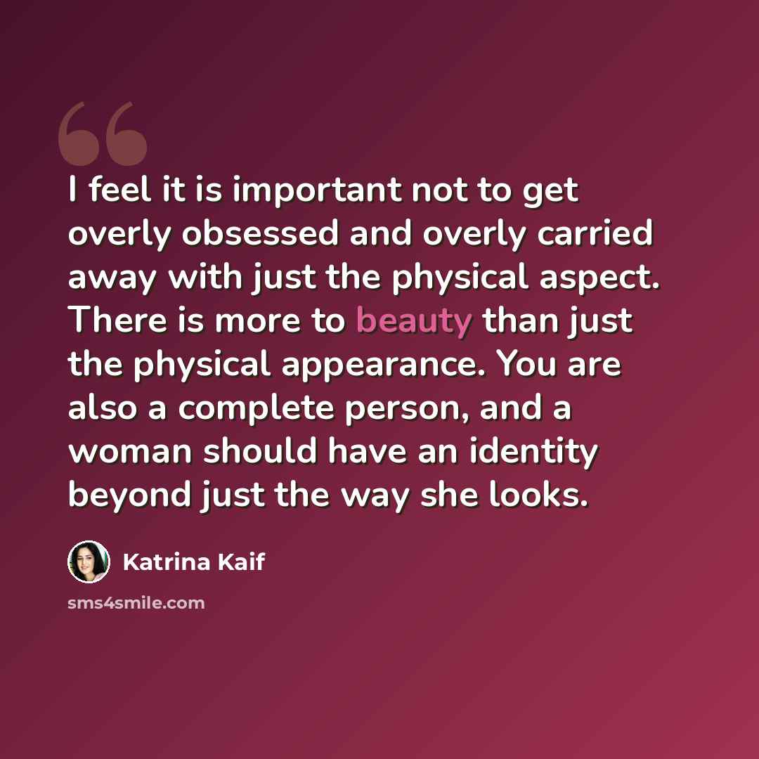 “I feel it is important not to get overly obsessed and overly carried away with just the physical aspect. There is more to beauty than just the physical appearance. You are also a complete person, and a woman should have an identity beyond just the way she looks.” quote by Katrina Kaif