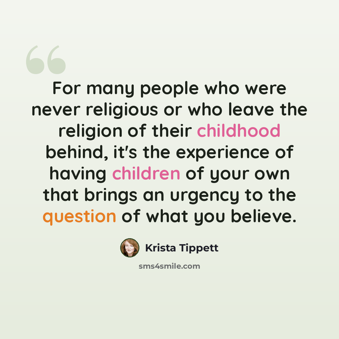 “For many people who were never religious or who leave the religion of their childhood behind, it's the experience of having children of your own that brings an urgency to the question of what you believe.” quote by Krista Tippett