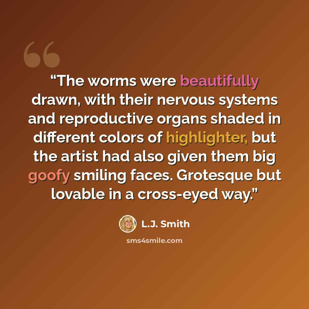 “The worms were beautifully drawn, with their nervous systems and reproductive organs shaded in different colors of highlighter, but the artist had also given them big goofy smiling faces. Grotesque but lovable in a cross-eyed way.” quote by L.J. Smith