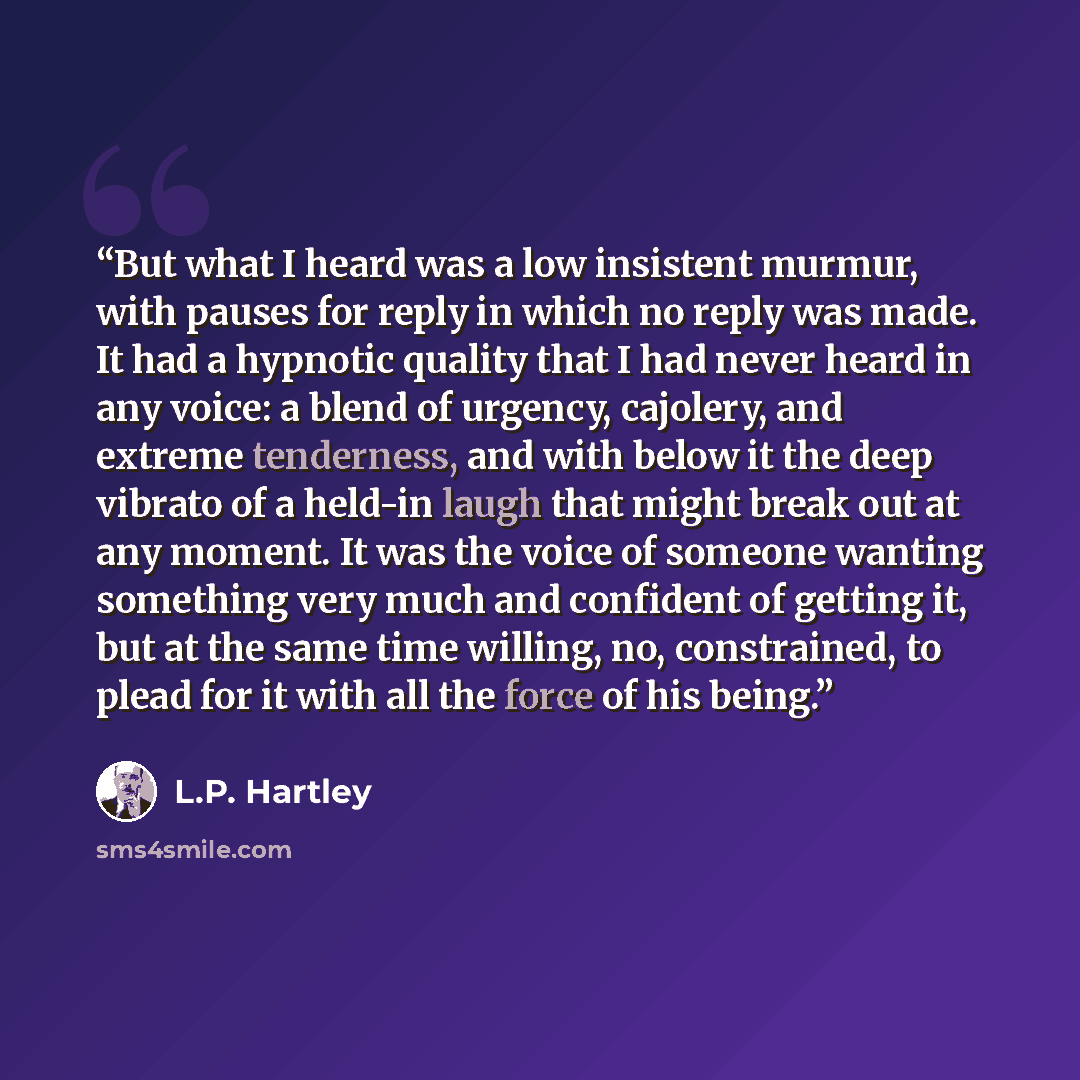 “But what I heard was a low insistent murmur, with pauses for reply in which no reply was made. It had a hypnotic quality that I had never heard in any voice: a blend of urgency, cajolery, and extreme tenderness, and with below it the deep vibrato of a held-in laugh that might break out at any…” quote by L.P. Hartley