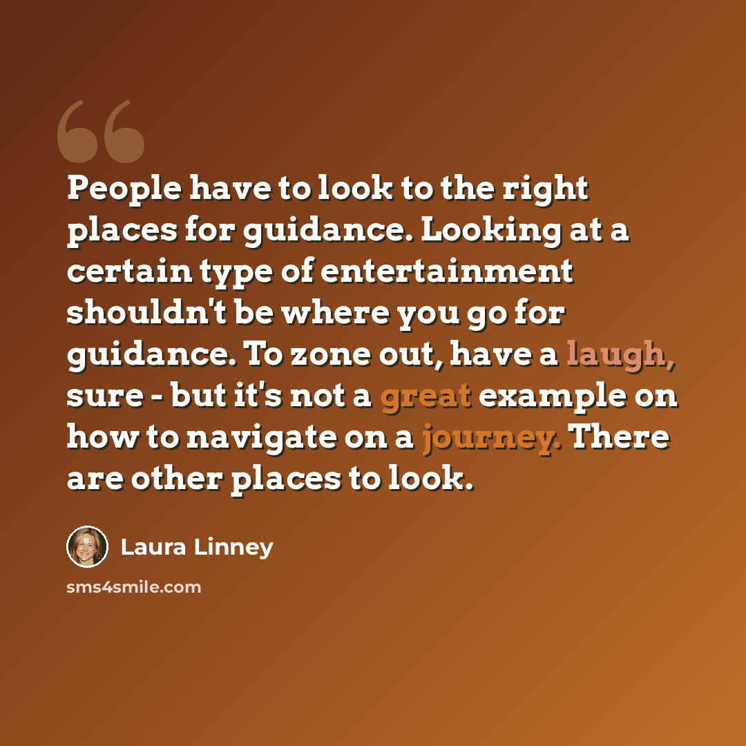 “People have to look to the right places for guidance. Looking at a certain type of entertainment shouldn't be where you go for guidance. To zone out, have a laugh, sure - but it's not a great example on how to navigate on a journey. There are other places to look.” quote by Laura Linney