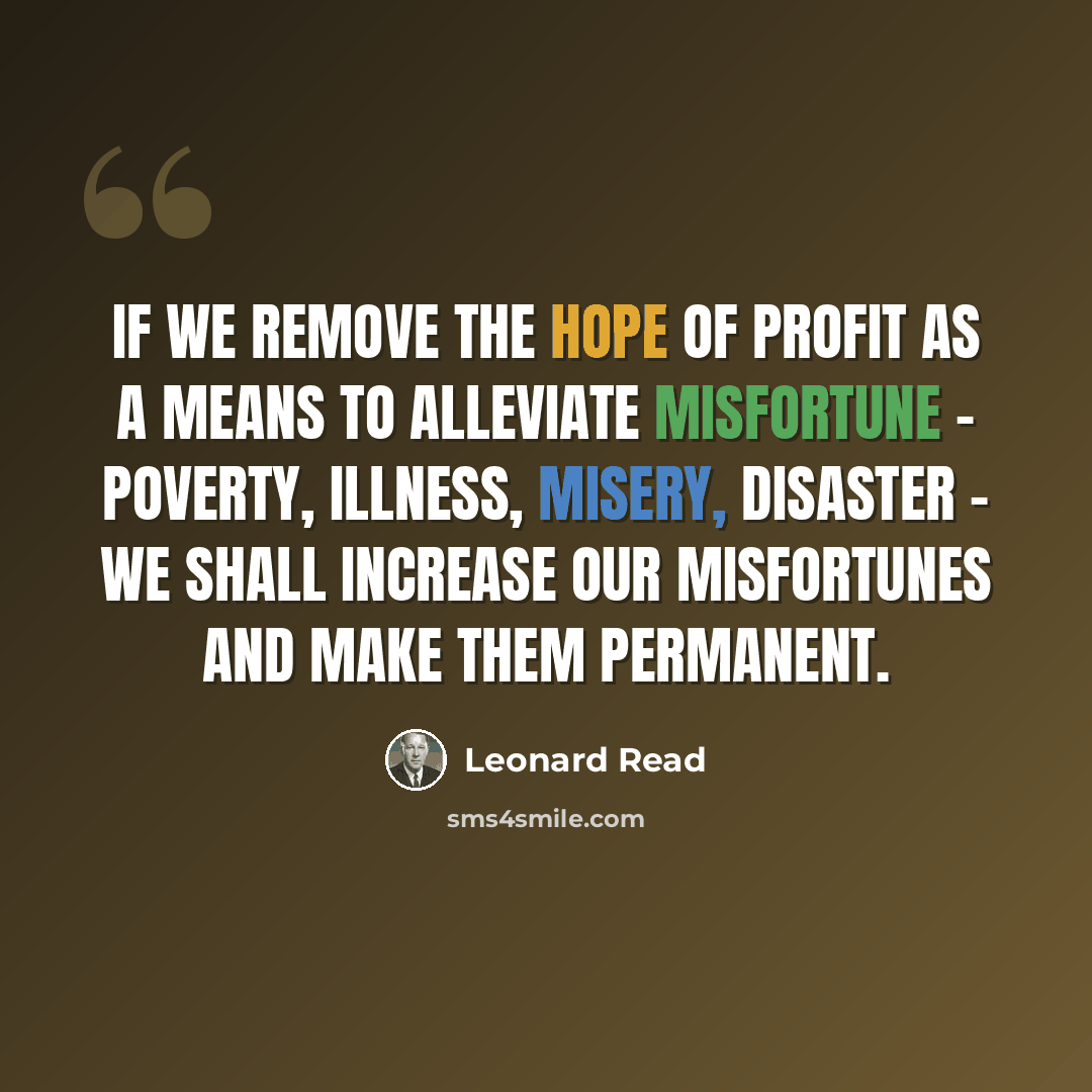 “If we remove the hope of profit as a means to alleviate misfortune - poverty, illness, misery, disaster - we shall increase our misfortunes and make them permanent.” quote by Leonard Read