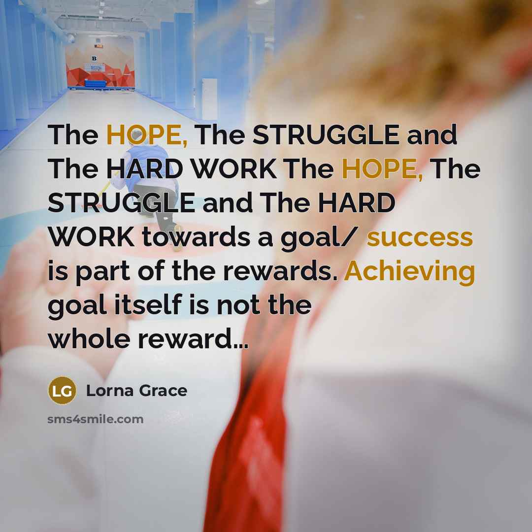 “The HOPE, The STRUGGLE and The HARD WORK The HOPE, The STRUGGLE and The HARD WORK towards a goal/ success is part of the rewards. Achieving goal itself is not the whole reward…” quote by Lorna Grace