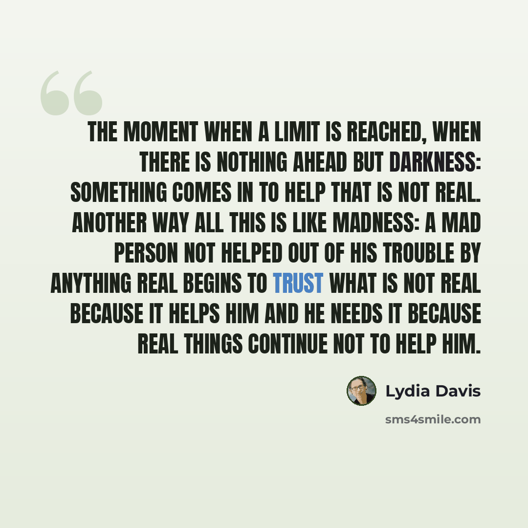 “The moment when a limit is reached, when there is nothing ahead but darkness: something comes in to help that is not real. Another way all this is like madness: a mad person not helped out of his trouble by anything real begins to trust what is not real because it helps him and he needs it because…” quote by Lydia Davis