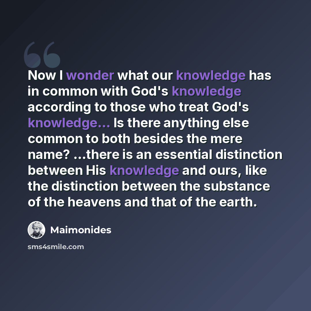 “Now I wonder what our knowledge has in common with God's knowledge according to those who treat God's knowledge... Is there anything else common to both besides the mere name? ...there is an essential distinction between His knowledge and ours, like the distinction between the substance of the…” quote by Maimonides