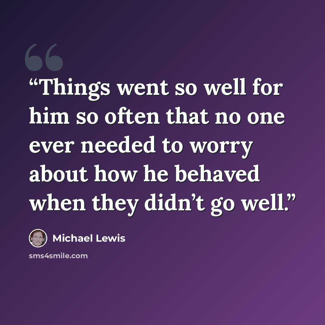 “Things went so well for him so often that no one ever needed to worry about how he behaved when they didn’t go well.” quote by Michael Lewis