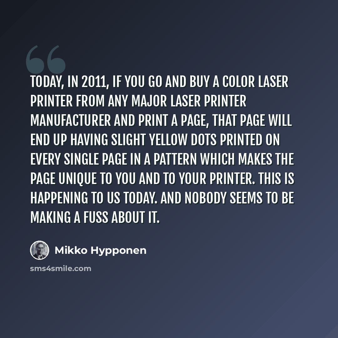 “Today, in 2011, if you go and buy a color laser printer from any major laser printer manufacturer and print a page, that page will end up having slight yellow dots printed on every single page in a pattern which makes the page unique to you and to your printer. This is happening to us today. And…” quote by Mikko Hypponen