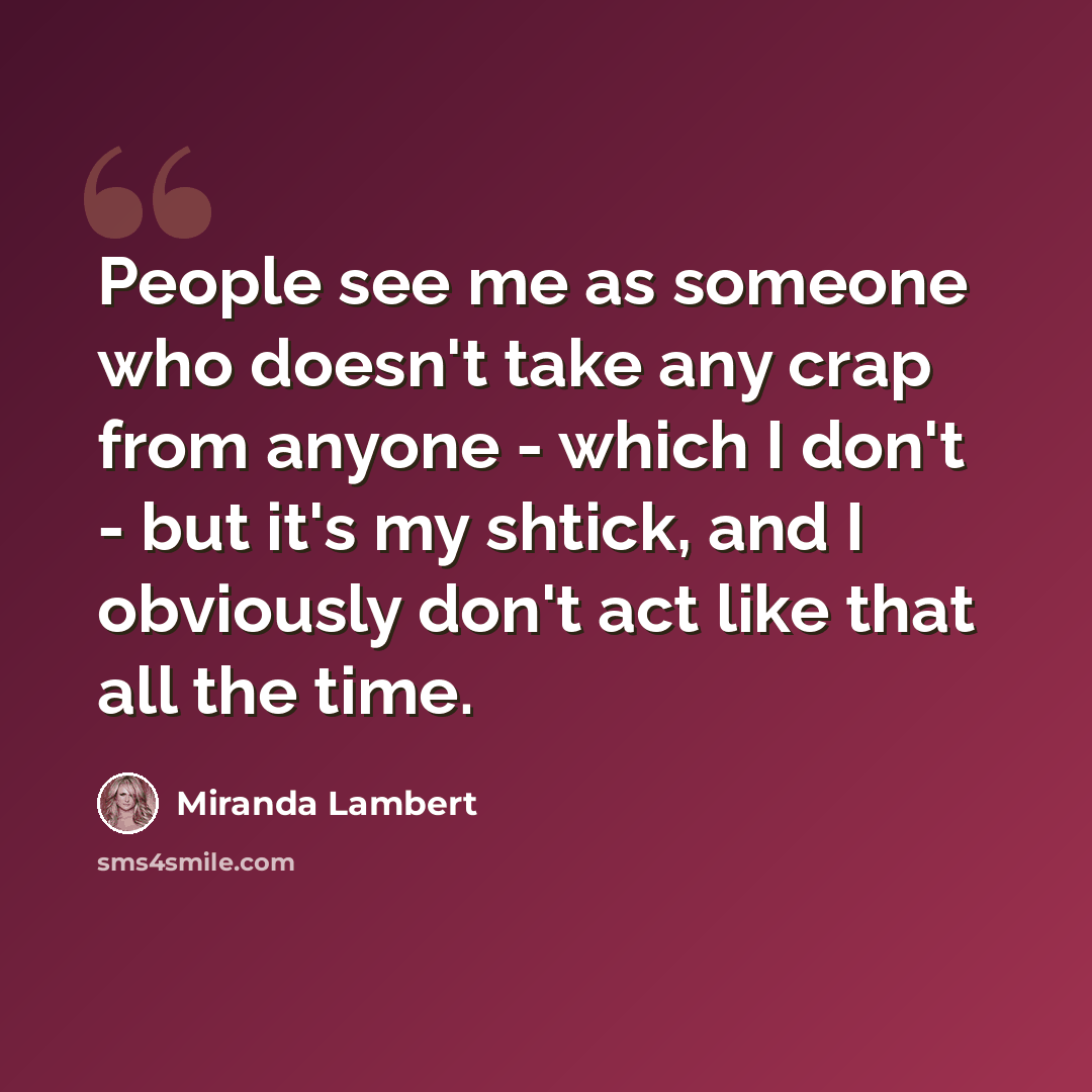 “People see me as someone who doesn't take any crap from anyone - which I don't - but it's my shtick, and I obviously don't act like that all the time.” quote by Miranda Lambert