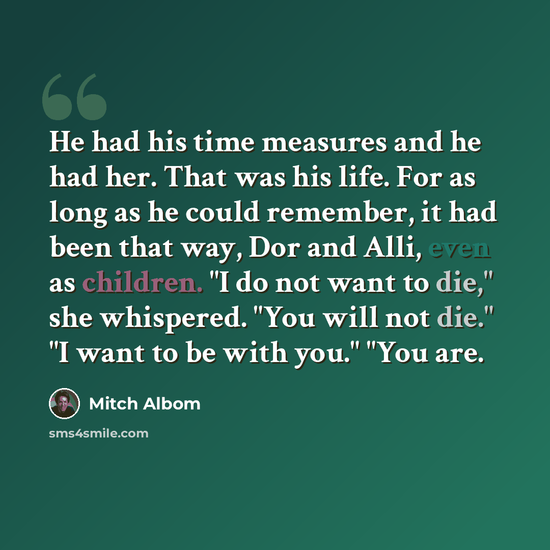 “He had his time measures and he had her. That was his life. For as long as he could remember, it had been that way, Dor and Alli, even as children. "I do not want to die," she whispered. "You will not die." "I want to be with you." "You are.” quote by Mitch Albom