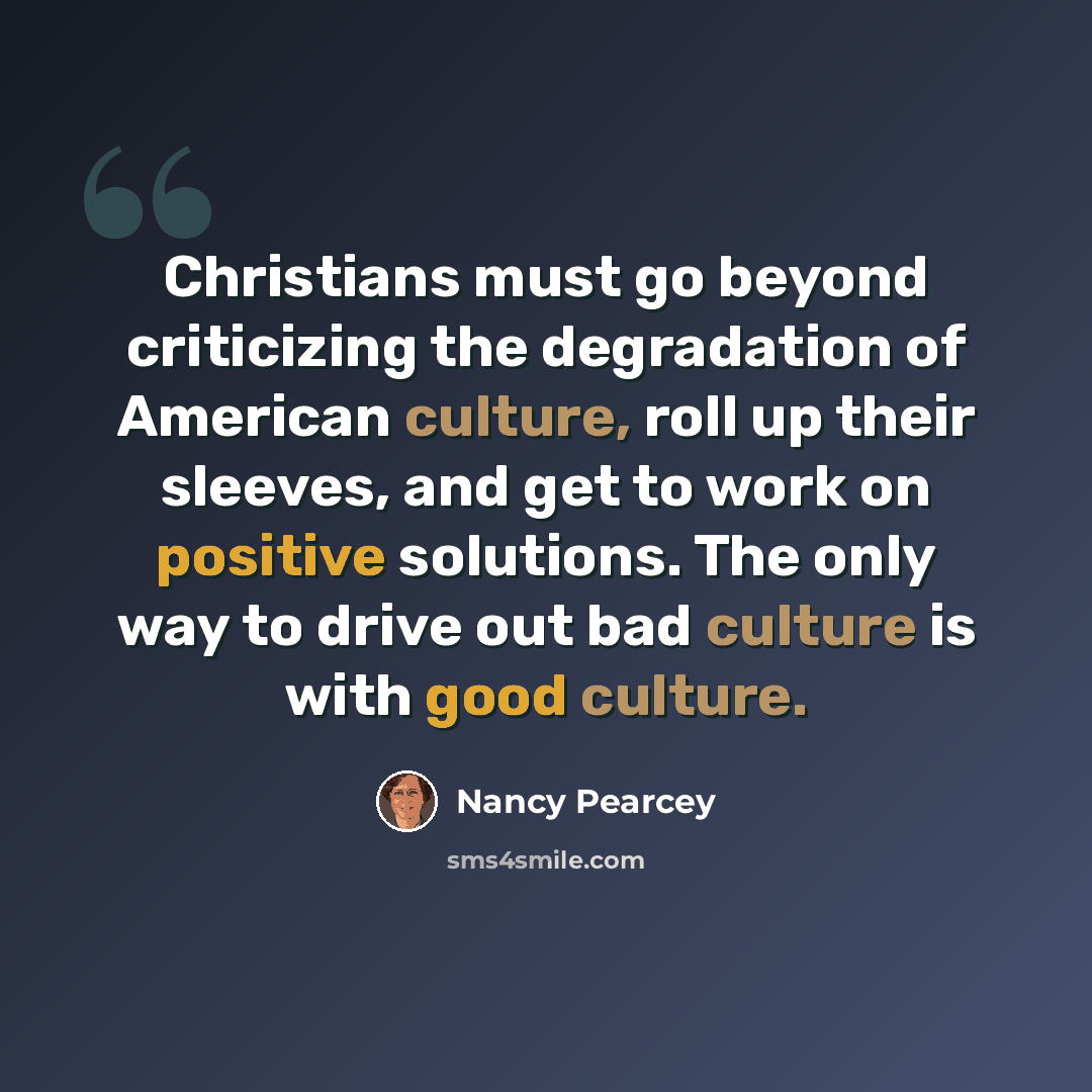 “Christians must go beyond criticizing the degradation of American culture, roll up their sleeves, and get to work on positive solutions. The only way to drive out bad culture is with good culture.” quote by Nancy Pearcey