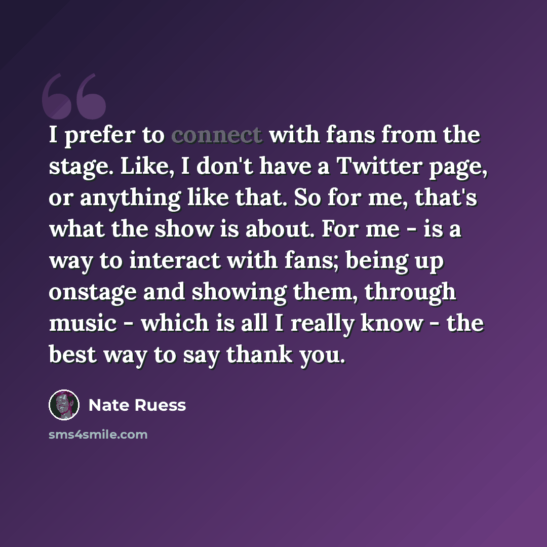 “I prefer to connect with fans from the stage. Like, I don't have a Twitter page, or anything like that. So for me, that's what the show is about. For me - is a way to interact with fans; being up onstage and showing them, through music - which is all I really know - the best way to say thank you.” quote by Nate Ruess
