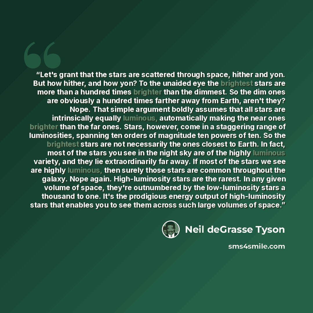 “Let's grant that the stars are scattered through space, hither and yon. But how hither, and how yon? To the unaided eye the brightest stars are more than a hundred times brighter than the dimmest. So the dim ones are obviously a hundred times farther away from Earth, aren't they? Nope. That simple…” quote by Neil deGrasse Tyson