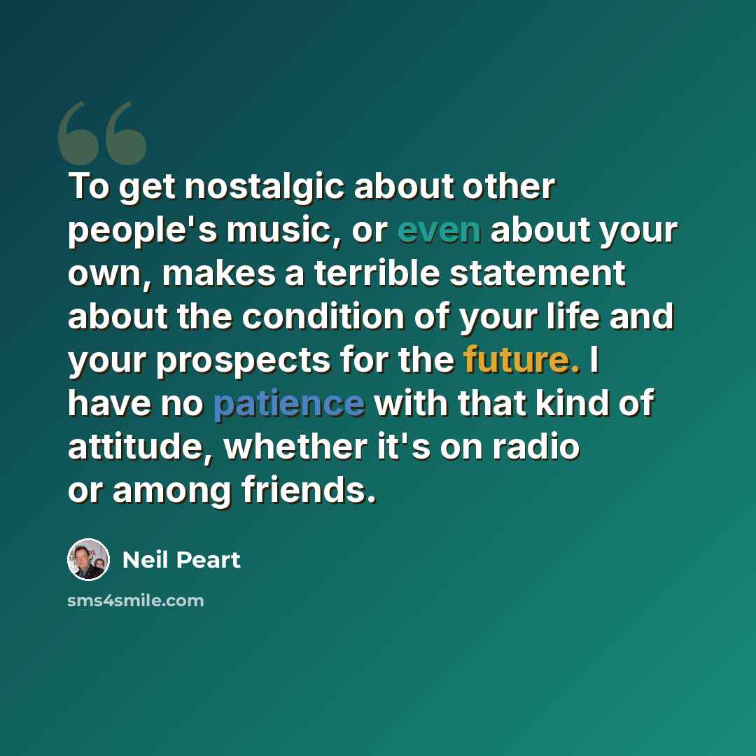 “To get nostalgic about other people's music, or even about your own, makes a terrible statement about the condition of your life and your prospects for the future. I have no patience with that kind of attitude, whether it's on radio or among friends.” quote by Neil Peart