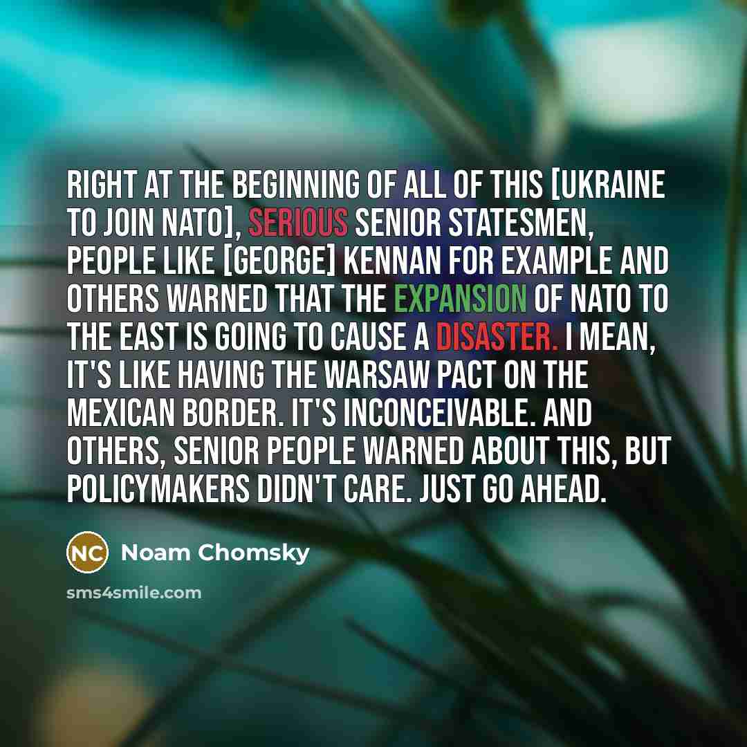 “Right at the beginning of all of this [Ukraine to join NATO], serious senior statesmen, people like [George] Kennan for example and others warned that the expansion of NATO to the east is going to cause a disaster. I mean, it's like having the Warsaw Pact on the Mexican border. It's inconceivable…” quote by Noam Chomsky