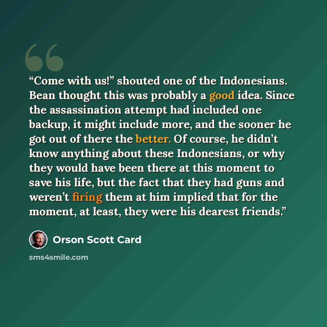 “Come with us!” shouted one of the Indonesians. Bean thought this was probably a good idea. Since the assassination attempt had included one backup, it might include more, and the sooner he got out of there the better. Of course, he didn’t know anything about these Indonesians, or why they would…” quote by Orson Scott Card