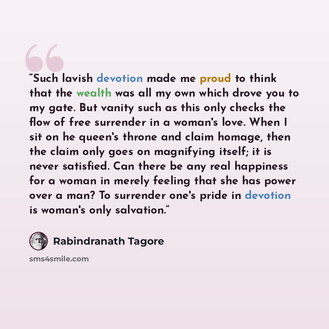 “Such lavish devotion made me proud to think that the wealth was all my own which drove you to my gate. But vanity such as this only checks the flow of free surrender in a woman's love. When I sit on he queen's throne and claim homage, then the claim only goes on magnifying itself; it is never…” quote by Rabindranath Tagore