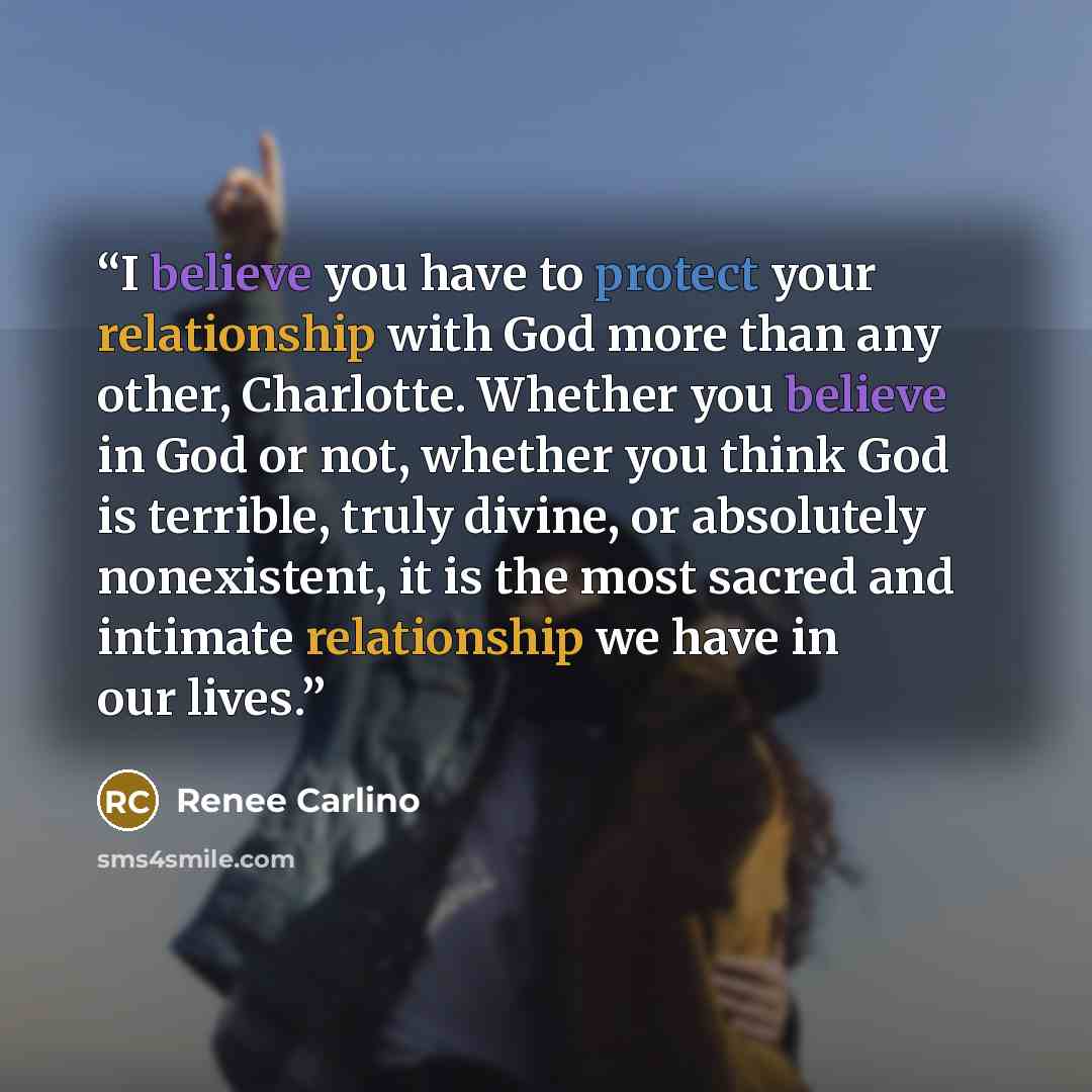 “I believe you have to protect your relationship with God more than any other, Charlotte. Whether you believe in God or not, whether you think God is terrible, truly divine, or absolutely nonexistent, it is the most sacred and intimate relationship we have in our lives.” quote by Renee Carlino
