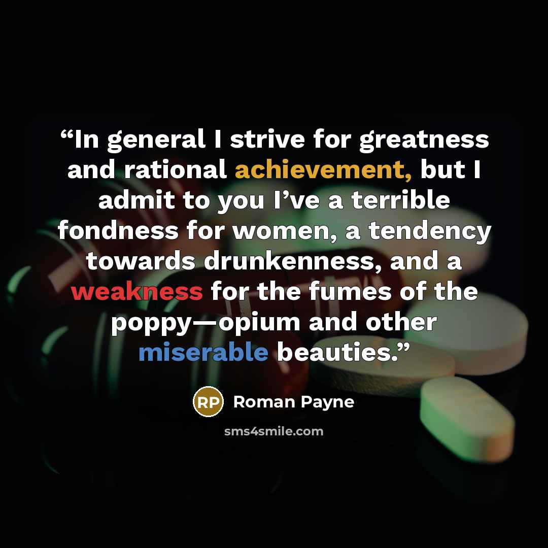 “In general I strive for greatness and rational achievement, but I admit to you I’ve a terrible fondness for women, a tendency towards drunkenness, and a weakness for the fumes of the poppy—opium and other miserable beauties.” quote by Roman Payne