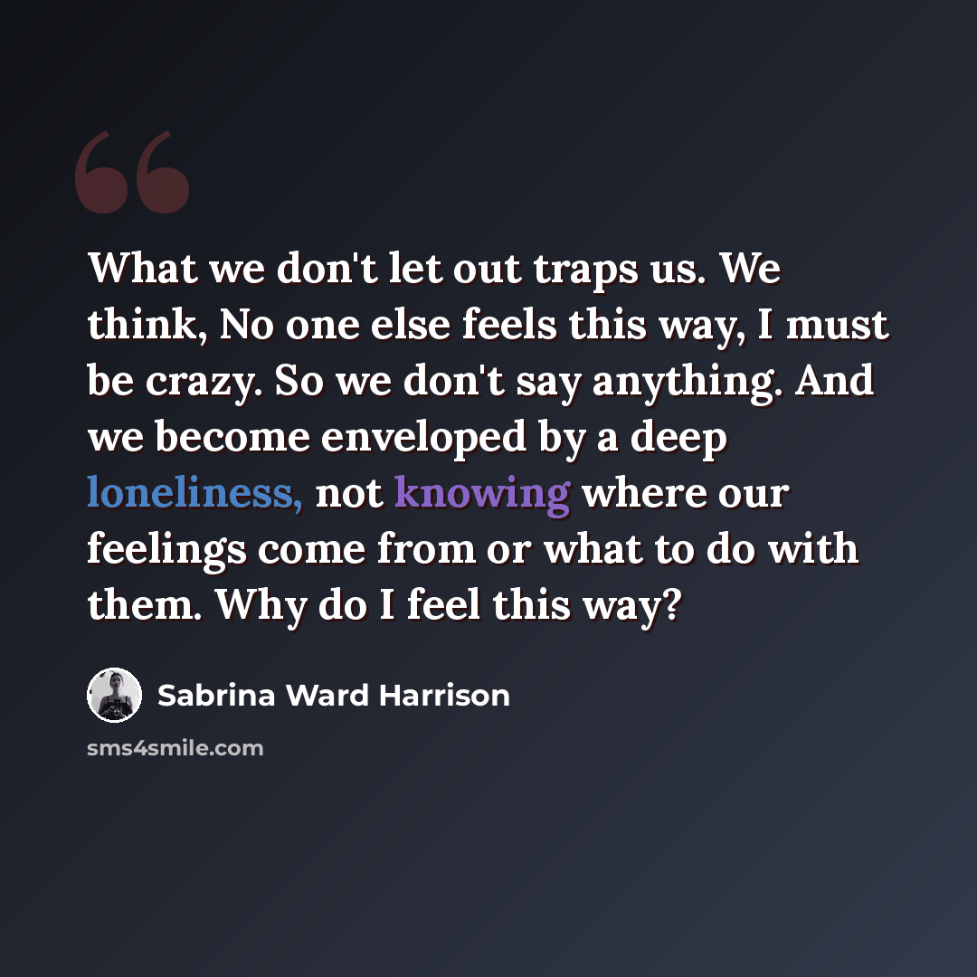 “What we don't let out traps us. We think, No one else feels this way, I must be crazy. So we don't say anything. And we become enveloped by a deep loneliness, not knowing where our feelings come from or what to do with them. Why do I feel this way?” quote by Sabrina Ward Harrison