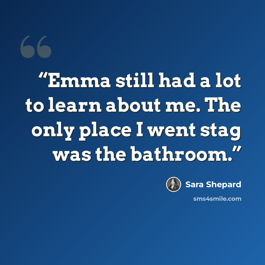 “Emma still had a lot to learn about me. The only place I went stag was the bathroom.” quote by Sara Shepard