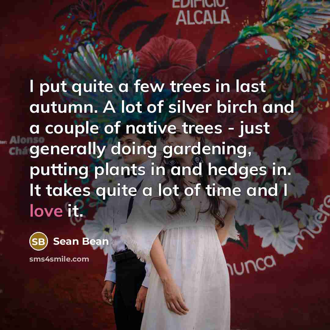 “I put quite a few trees in last autumn. A lot of silver birch and a couple of native trees - just generally doing gardening, putting plants in and hedges in. It takes quite a lot of time and I love it.” quote by Sean Bean