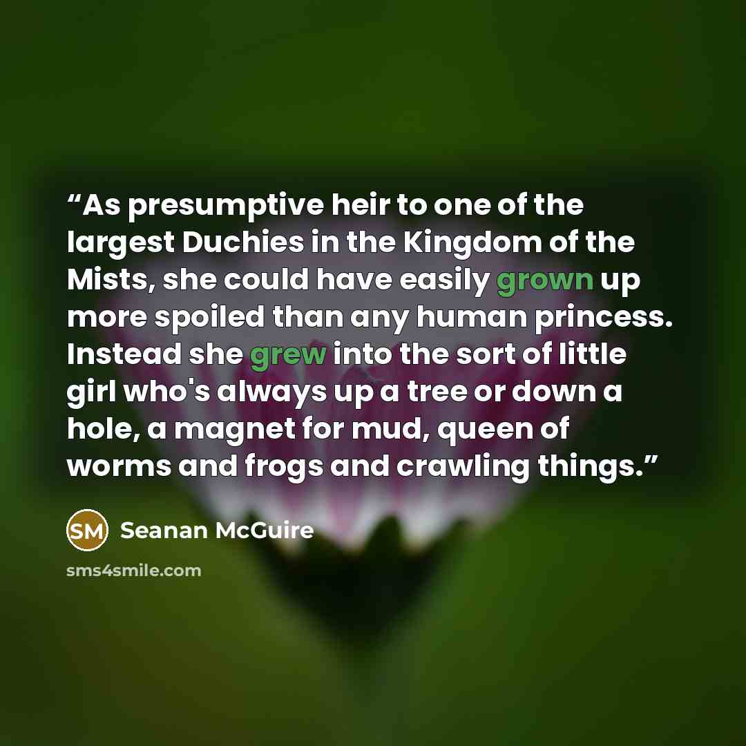 “As presumptive heir to one of the largest Duchies in the Kingdom of the Mists, she could have easily grown up more spoiled than any human princess. Instead she grew into the sort of little girl who's always up a tree or down a hole, a magnet for mud, queen of worms and frogs and crawling things.” quote by Seanan McGuire