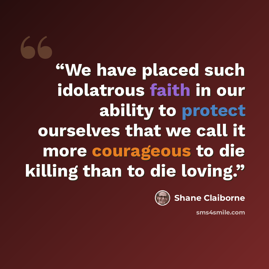 “We have placed such idolatrous faith in our ability to protect ourselves that we call it more courageous to die killing than to die loving.” quote by Shane Claiborne