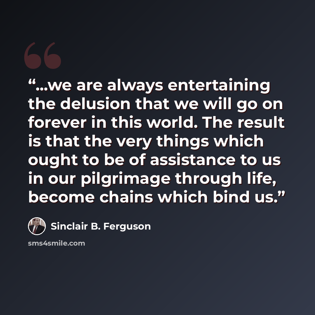 “...we are always entertaining the delusion that we will go on forever in this world. The result is that the very things which ought to be of assistance to us in our pilgrimage through life, become chains which bind us.” quote by Sinclair B. Ferguson