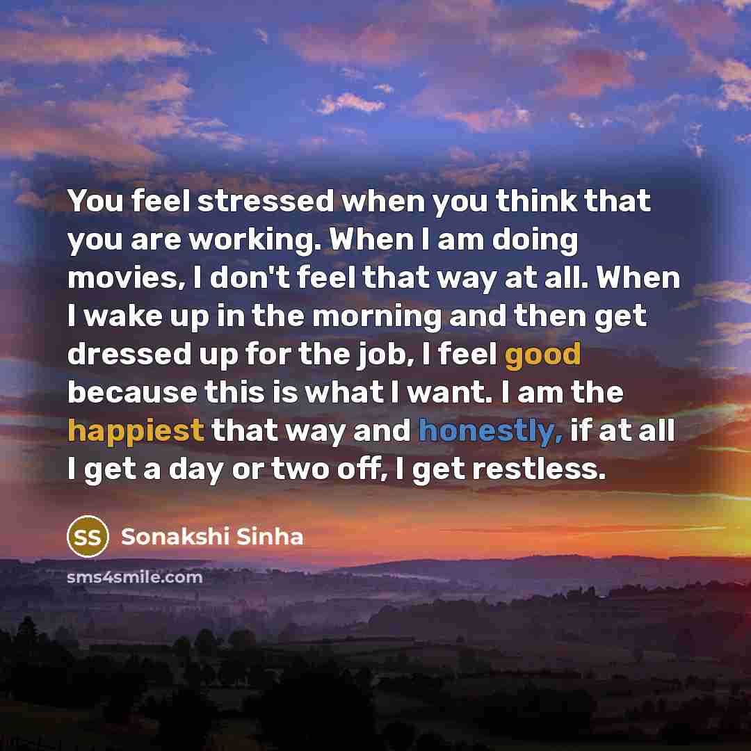 “You feel stressed when you think that you are working. When I am doing movies, I don't feel that way at all. When I wake up in the morning and then get dressed up for the job, I feel good because this is what I want. I am the happiest that way and honestly, if at all I get a day or two off, I get…” quote by Sonakshi Sinha