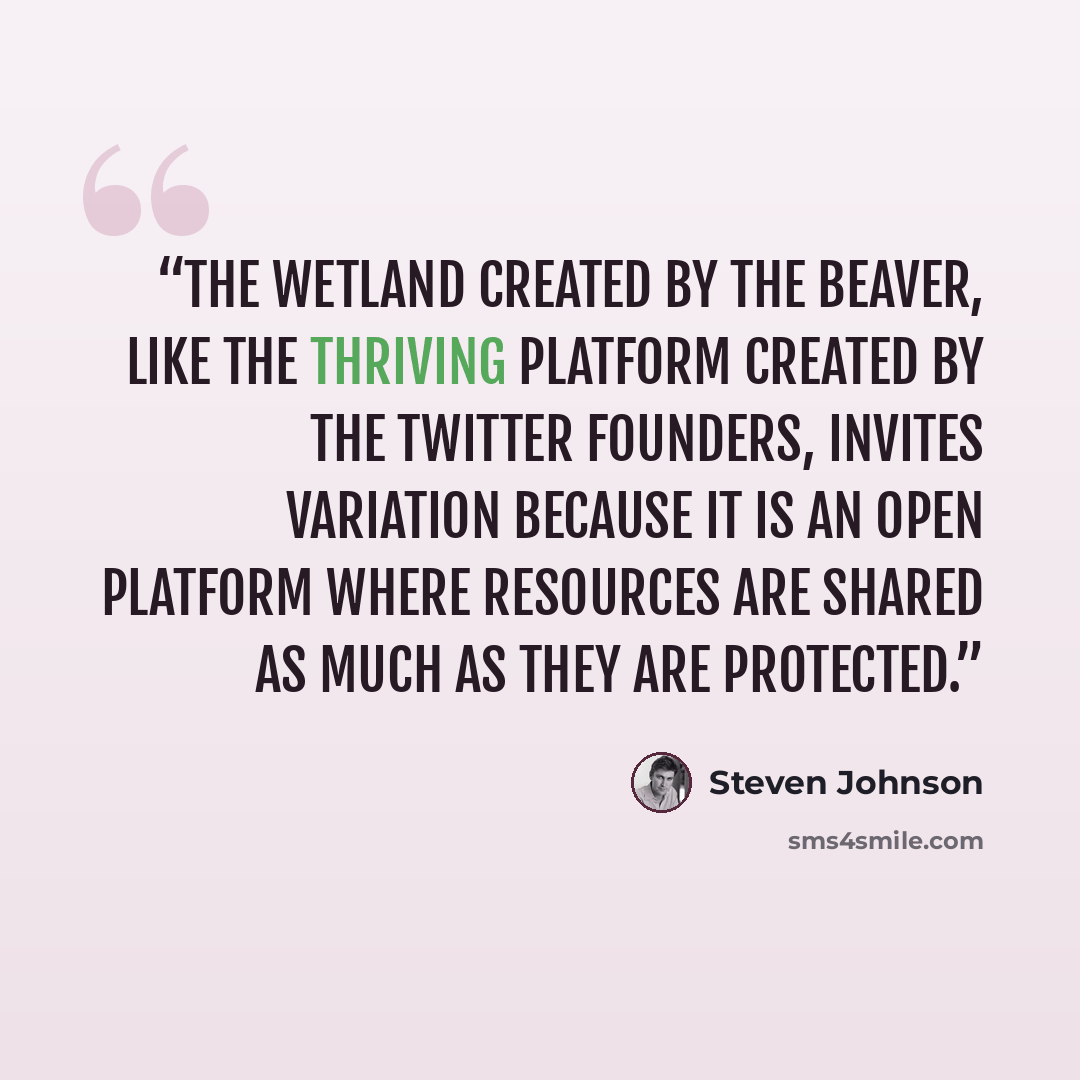 “The wetland created by the beaver, like the thriving platform created by the Twitter founders, invites variation because it is an open platform where resources are shared as much as they are protected.” quote by Steven Johnson