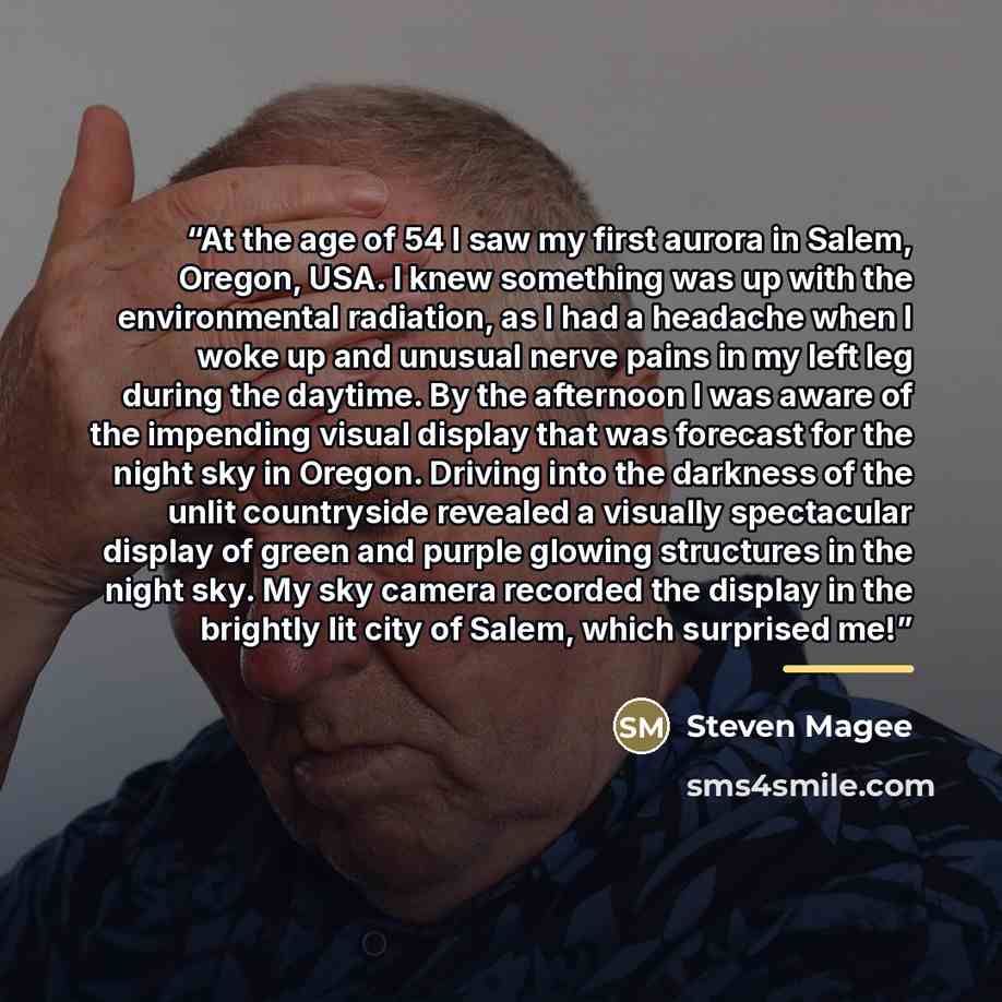 “At the age of 54 I saw my first aurora in Salem, Oregon, USA. I knew something was up with the environmental radiation, as I had a headache when I woke up and unusual nerve pains in my left leg during the daytime. By the afternoon I was aware of the impending visual display that was forecast for…” quote by Steven Magee