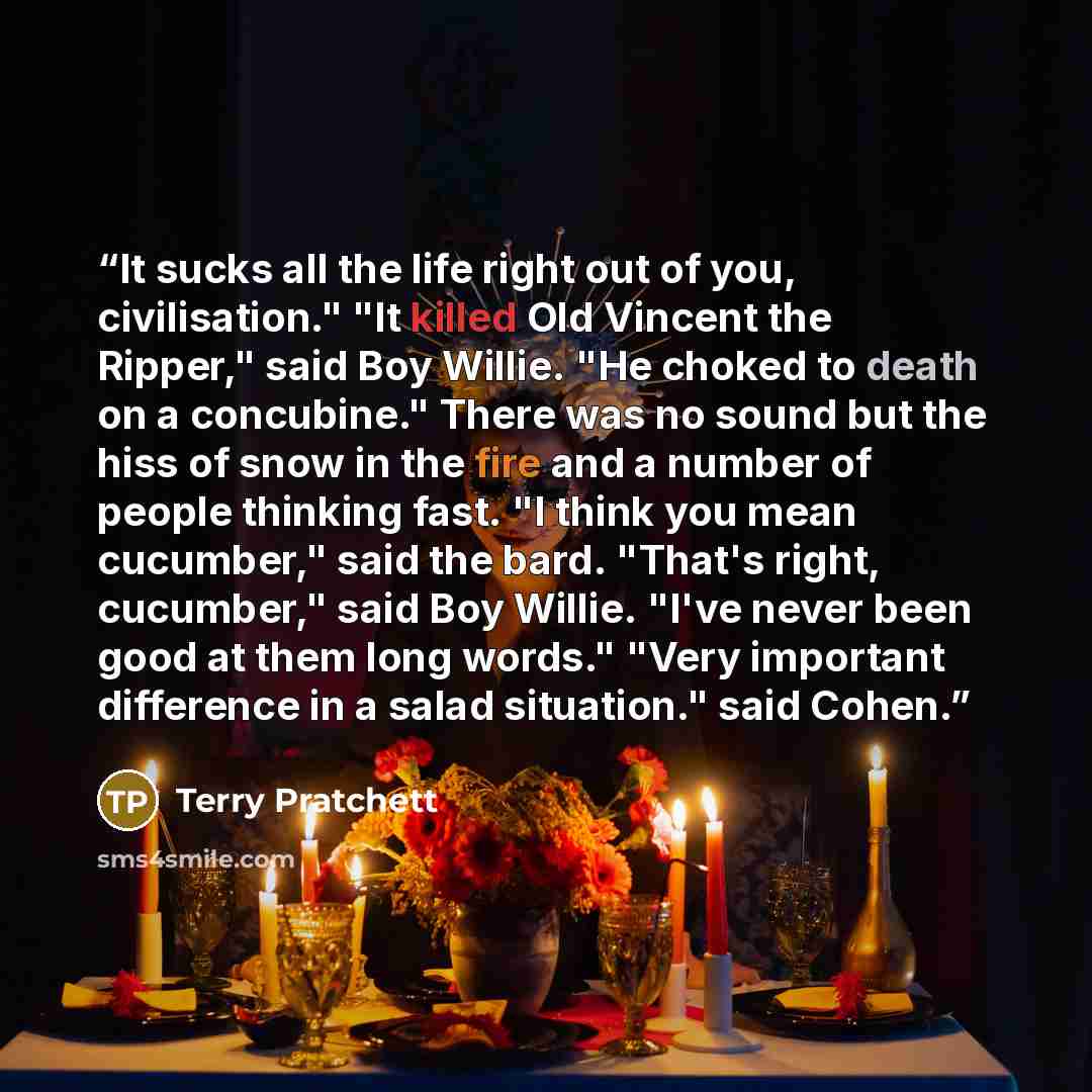 “It sucks all the life right out of you, civilisation." "It killed Old Vincent the Ripper," said Boy Willie. "He choked to death on a concubine." There was no sound but the hiss of snow in the fire and a number of people thinking fast. "I think you mean cucumber," said the bard. "That's right…” quote by Terry Pratchett