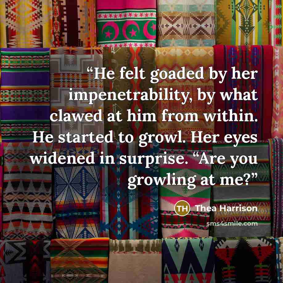 “He felt goaded by her impenetrability, by what clawed at him from within. He started to growl. Her eyes widened in surprise. “Are you growling at me?” quote by Thea Harrison