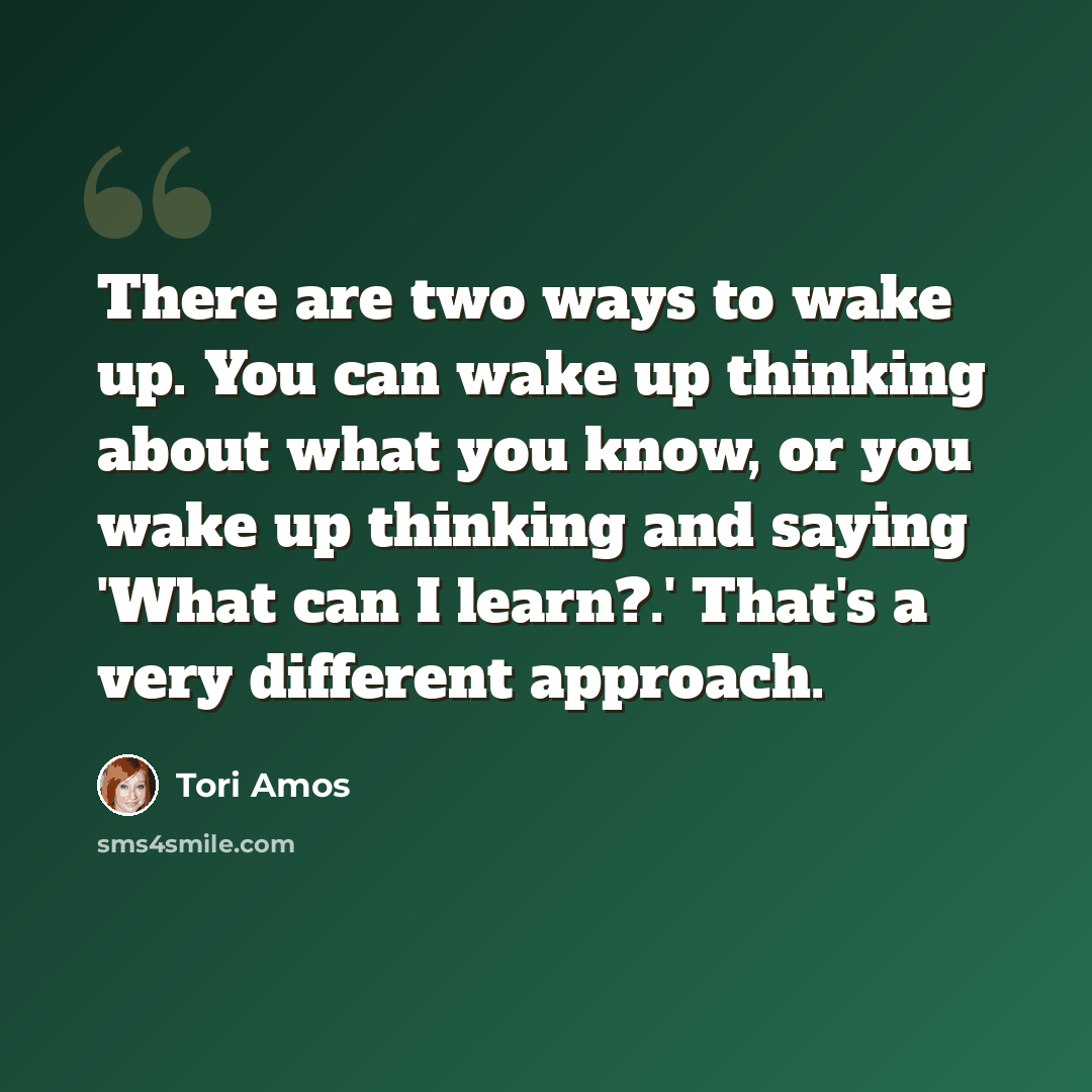 “There are two ways to wake up. You can wake up thinking about what you know, or you wake up thinking and saying 'What can I learn?.' That's a very different approach.” quote by Tori Amos