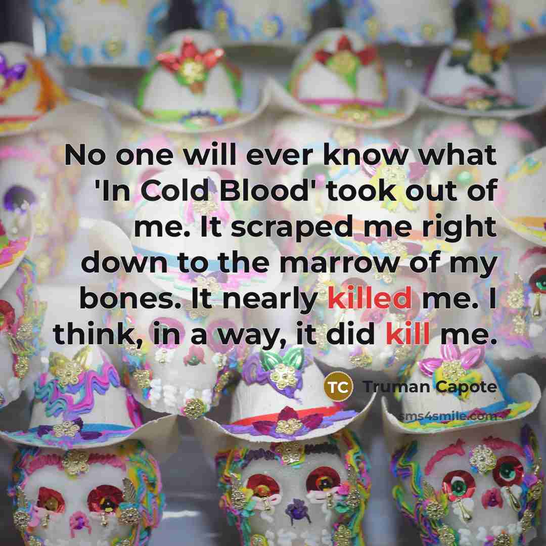 “No one will ever know what 'In Cold Blood' took out of me. It scraped me right down to the marrow of my bones. It nearly killed me. I think, in a way, it did kill me.” quote by Truman Capote