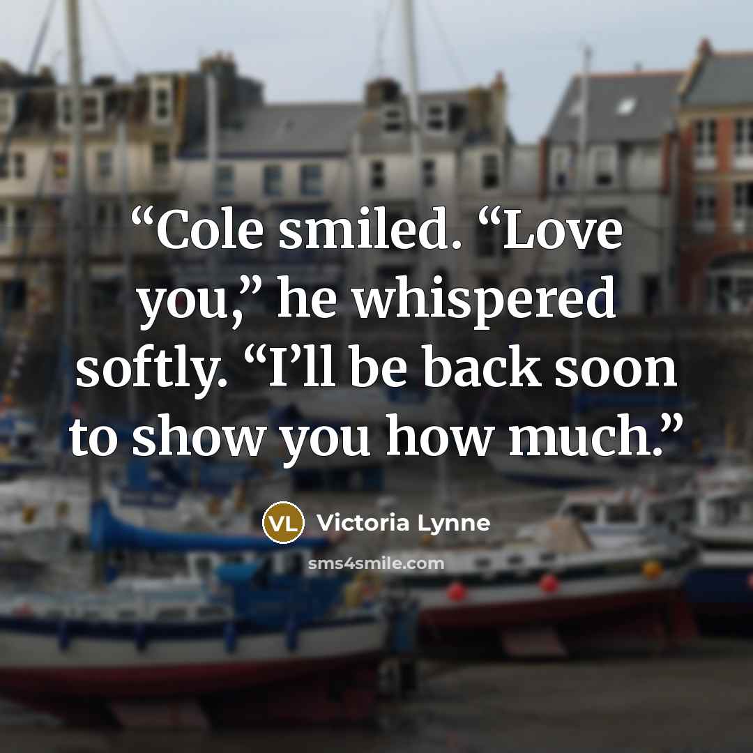 “Cole smiled. “Love you,” he whispered softly. “I’ll be back soon to show you how much.” quote by Victoria Lynne