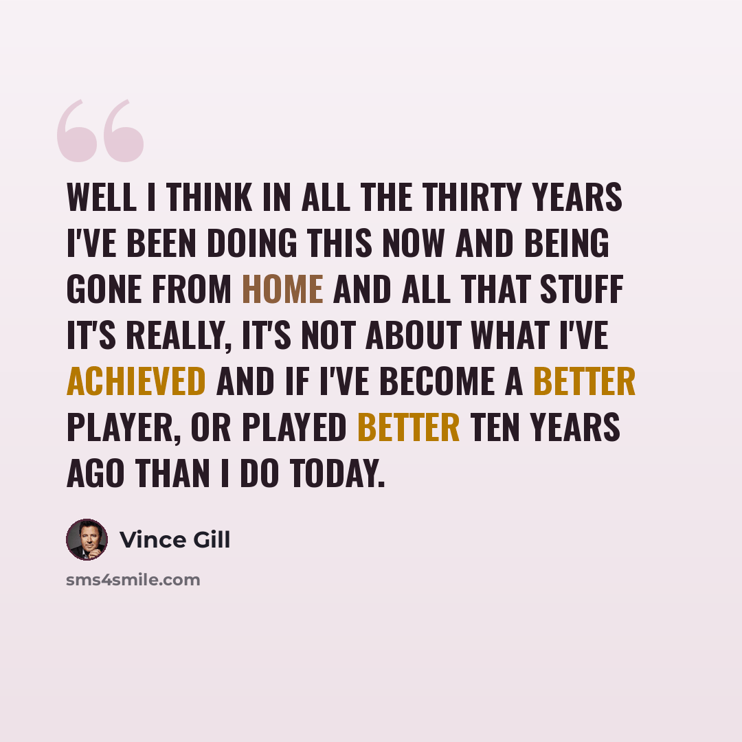“Well I think in all the thirty years I've been doing this now and being gone from home and all that stuff it's really, it's not about what I've achieved and if I've become a better player, or played better ten years ago than I do today.” quote by Vince Gill