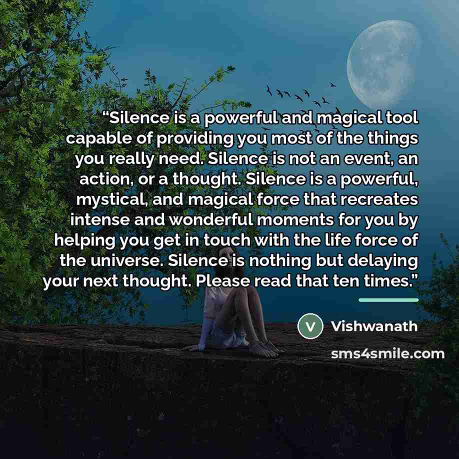 “Silence is a powerful and magical tool capable of providing you most of the things you really need. Silence is not an event, an action, or a thought. Silence is a powerful, mystical, and magical force that recreates intense and wonderful moments for you by helping you get in touch with the life…” quote by Vishwanath