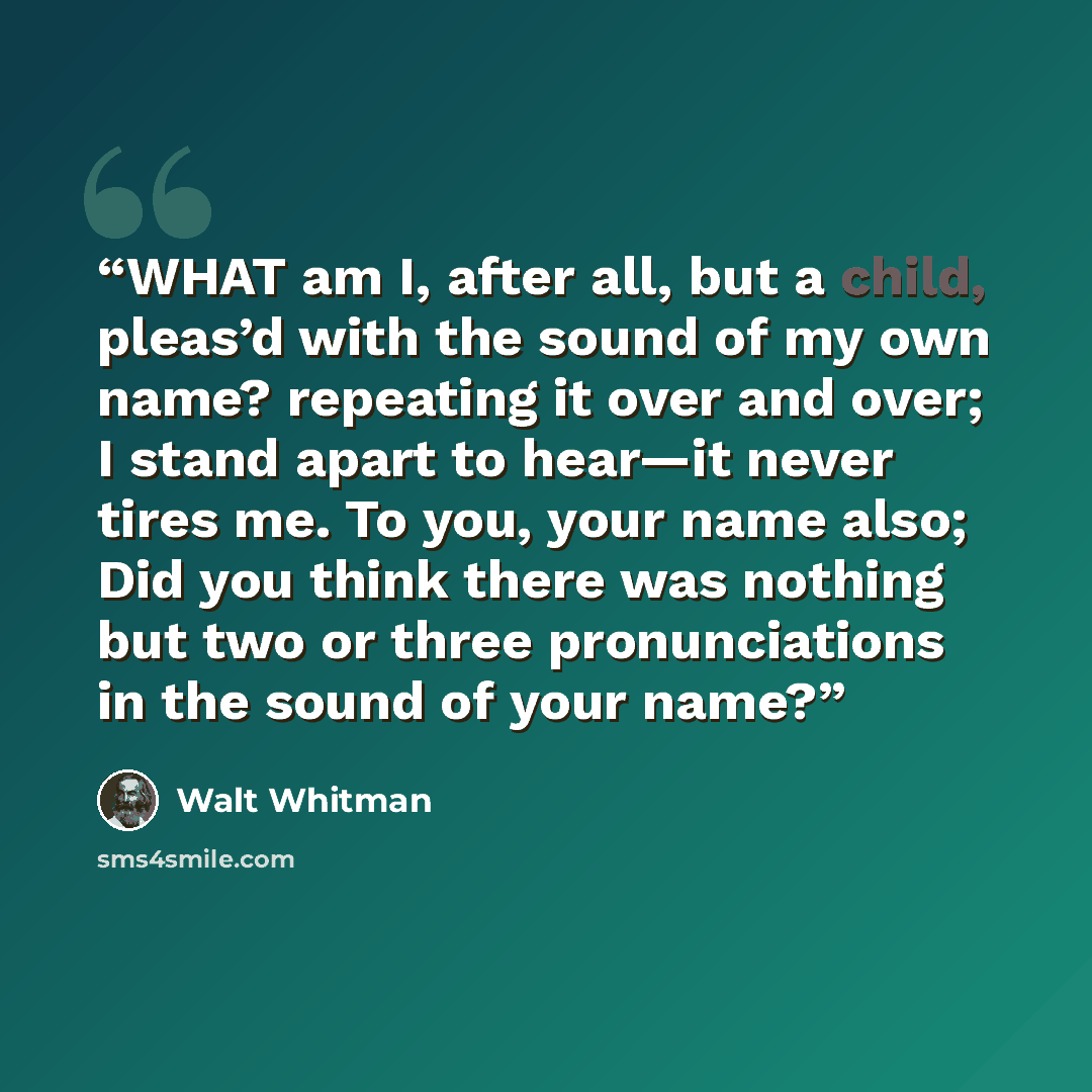 “WHAT am I, after all, but a child, pleas’d with the sound of my own name? repeating it over and over; I stand apart to hear—it never tires me. To you, your name also; Did you think there was nothing but two or three pronunciations in the sound of your name?” quote by Walt Whitman