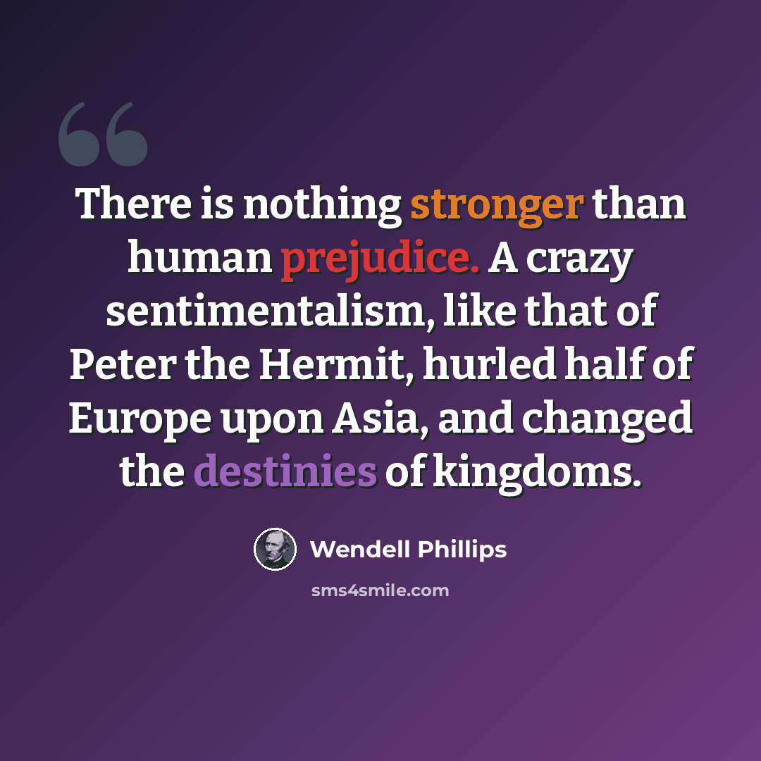 “There is nothing stronger than human prejudice. A crazy sentimentalism, like that of Peter the Hermit, hurled half of Europe upon Asia, and changed the destinies of kingdoms.” quote by Wendell Phillips
