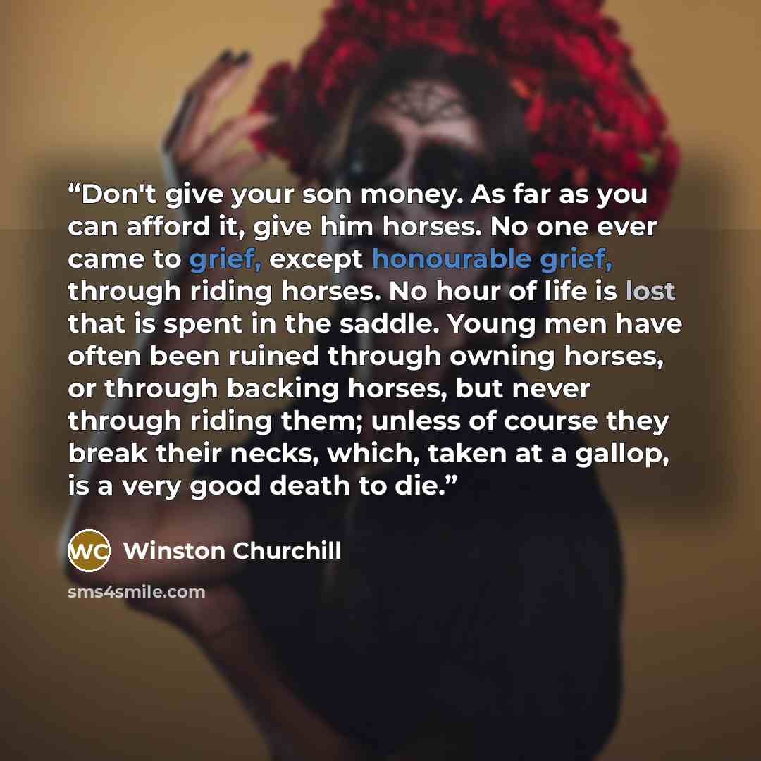 “Don't give your son money. As far as you can afford it, give him horses. No one ever came to grief, except honourable grief, through riding horses. No hour of life is lost that is spent in the saddle. Young men have often been ruined through owning horses, or through backing horses, but never…” quote by Winston Churchill