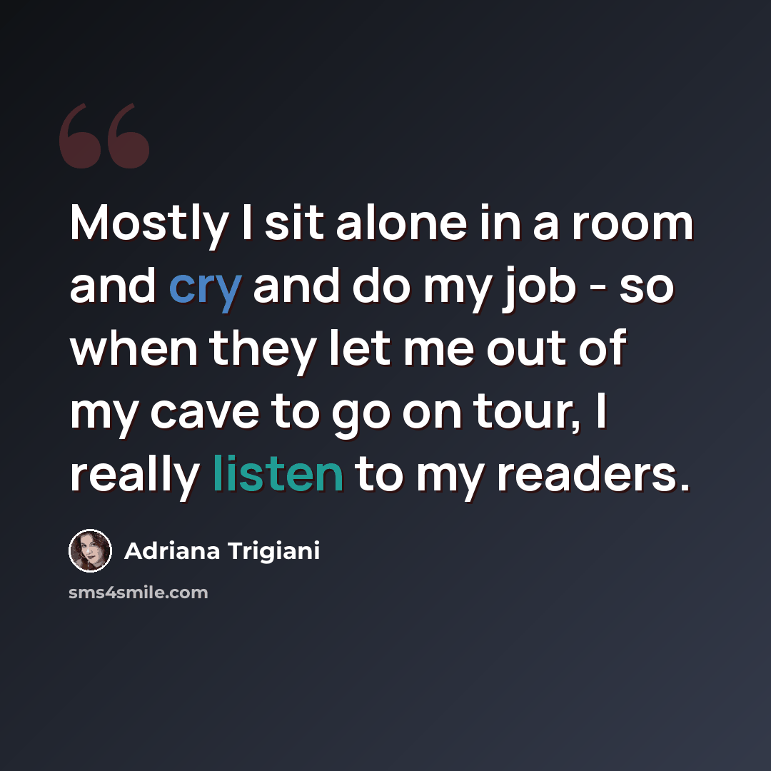 “Mostly I sit alone in a room and cry and do my job - so when they let me out of my cave to go on tour, I really listen to my readers.” quote by Adriana Trigiani