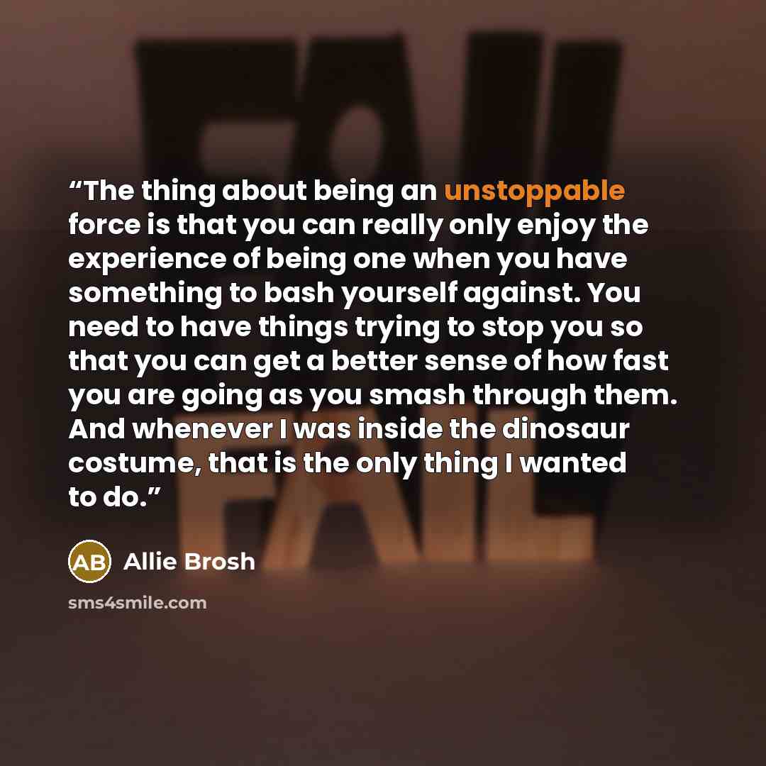 “The thing about being an unstoppable force is that you can really only enjoy the experience of being one when you have something to bash yourself against. You need to have things trying to stop you so that you can get a better sense of how fast you are going as you smash through them. And whenever…” quote by Allie Brosh