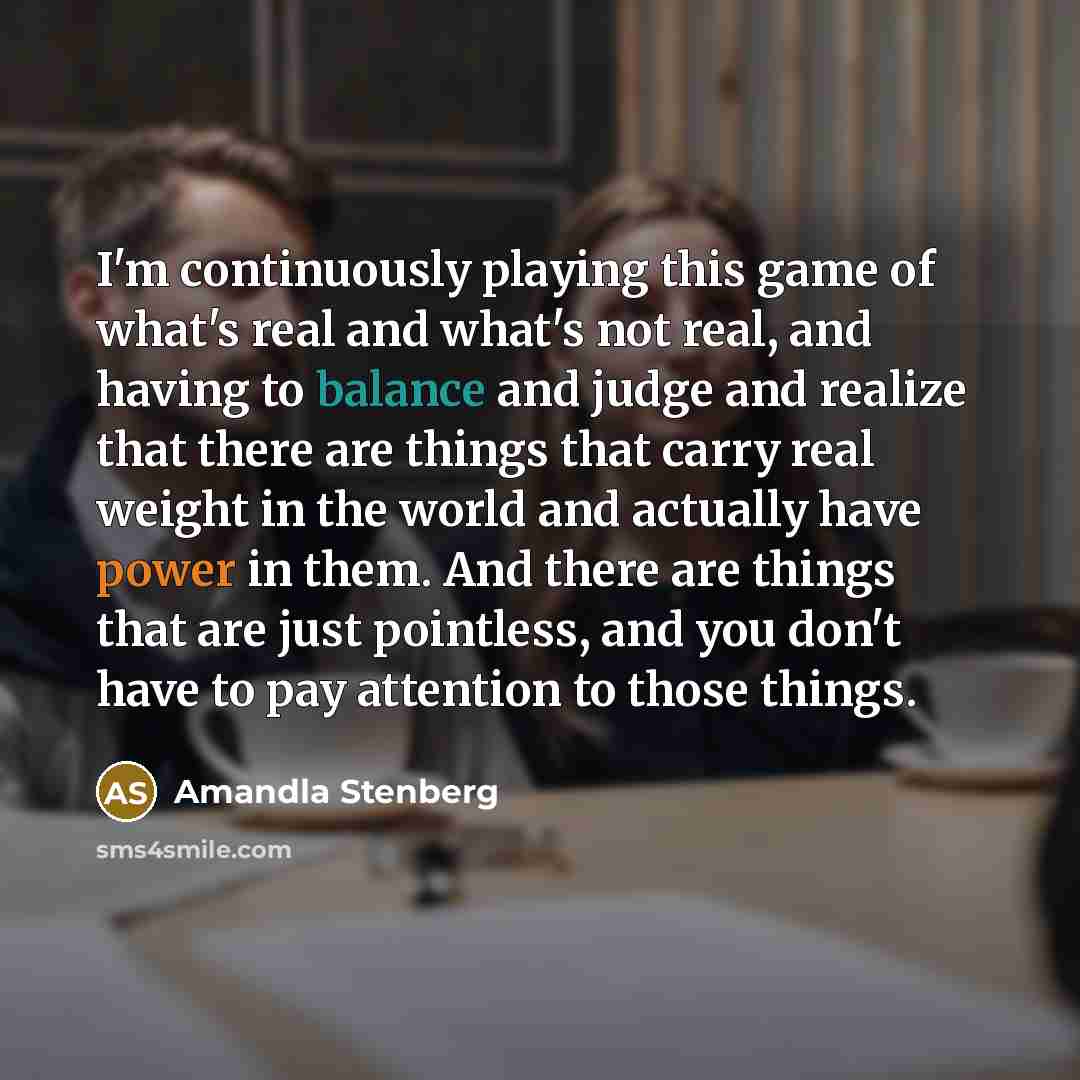 “I'm continuously playing this game of what's real and what's not real, and having to balance and judge and realize that there are things that carry real weight in the world and actually have power in them. And there are things that are just pointless, and you don't have to pay attention to those…” quote by Amandla Stenberg