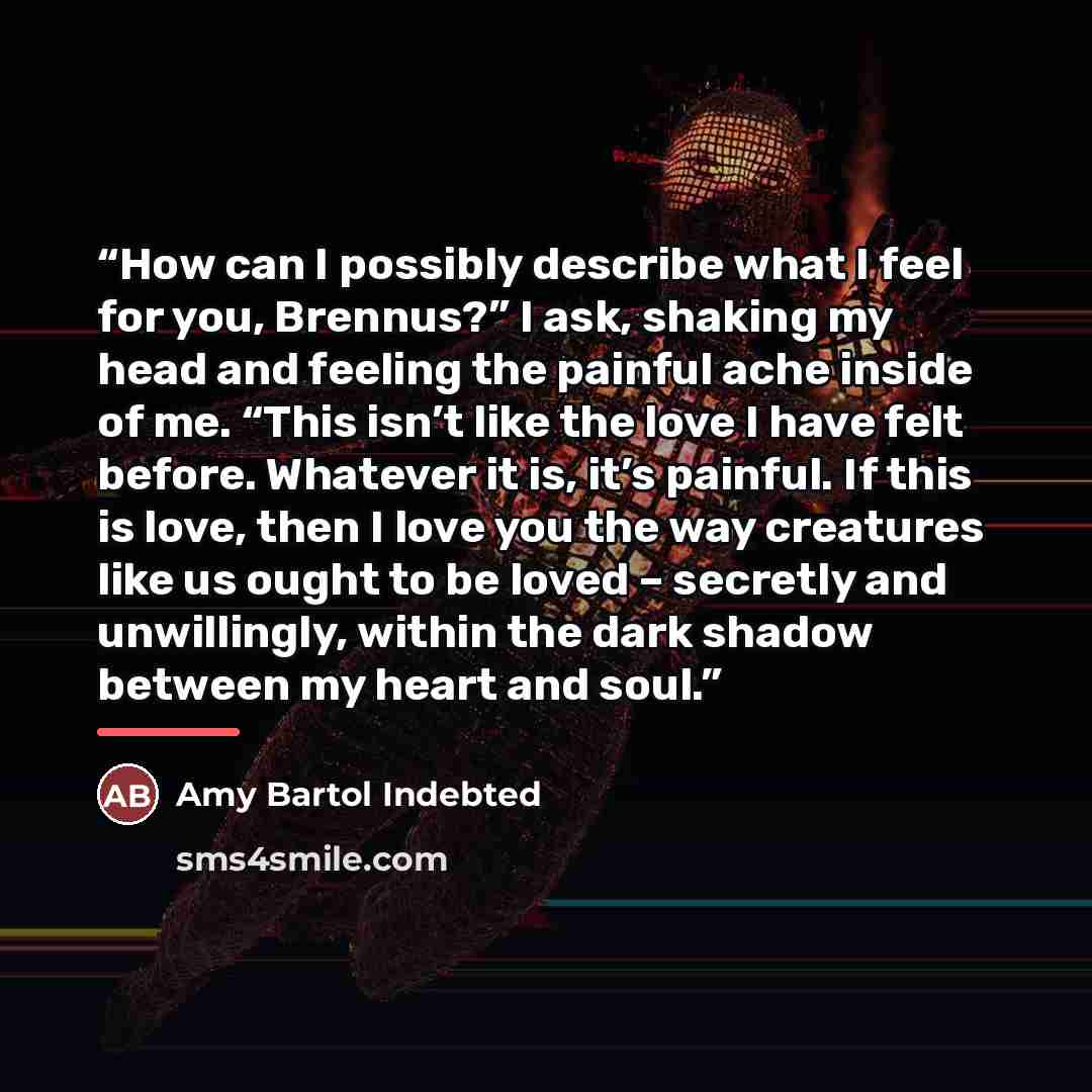 “How can I possibly describe what I feel for you, Brennus?” I ask, shaking my head and feeling the painful ache inside of me. “This isn’t like the love I have felt before. Whatever it is, it’s painful. If this is love, then I love you the way creatures like us ought to be loved – secretly and…” quote by Amy Bartol Indebted
