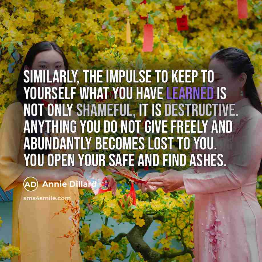 “Similarly, the impulse to keep to yourself what you have learned is not only shameful, it is destructive. Anything you do not give freely and abundantly becomes lost to you. You open your safe and find ashes.” quote by Annie Dillard